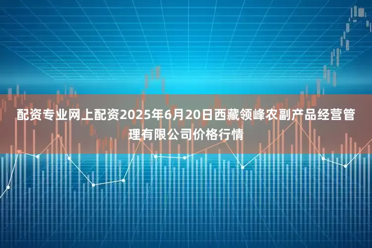 配资专业网上配资2025年6月20日西藏领峰农副产品经营管理有限公司价格行情