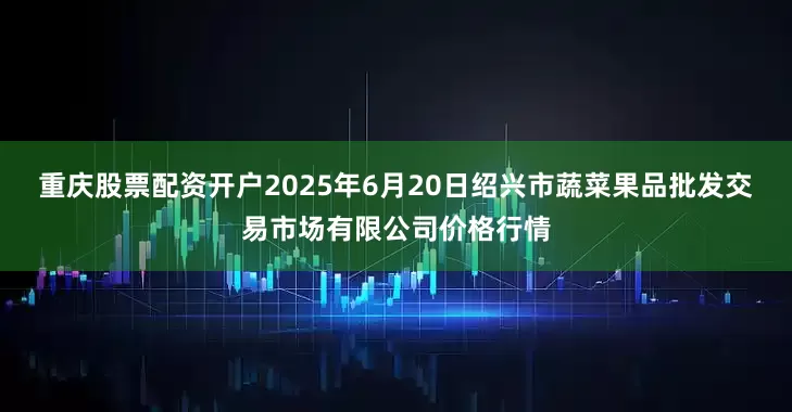 重庆股票配资开户2025年6月20日绍兴市蔬菜果品批发交易市场有限公司价格行情