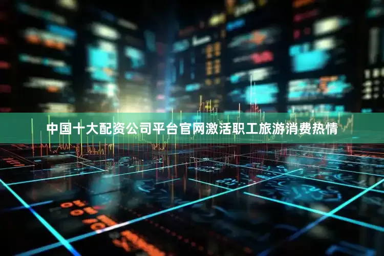 中国十大配资公司平台官网激活职工旅游消费热情