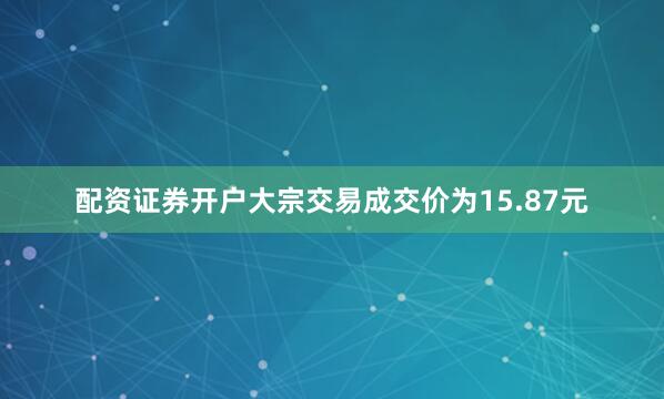 配资证券开户大宗交易成交价为15.87元