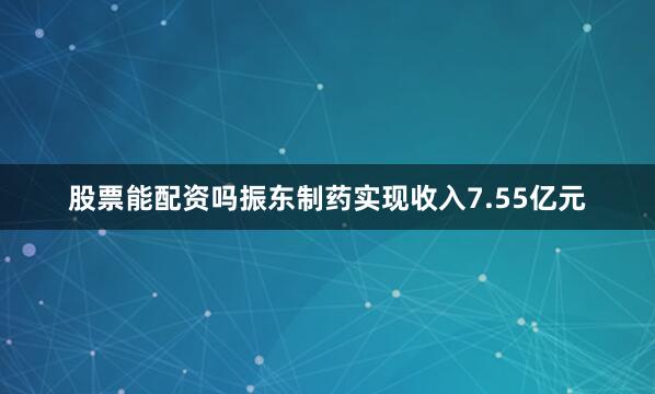 股票能配资吗振东制药实现收入7.55亿元
