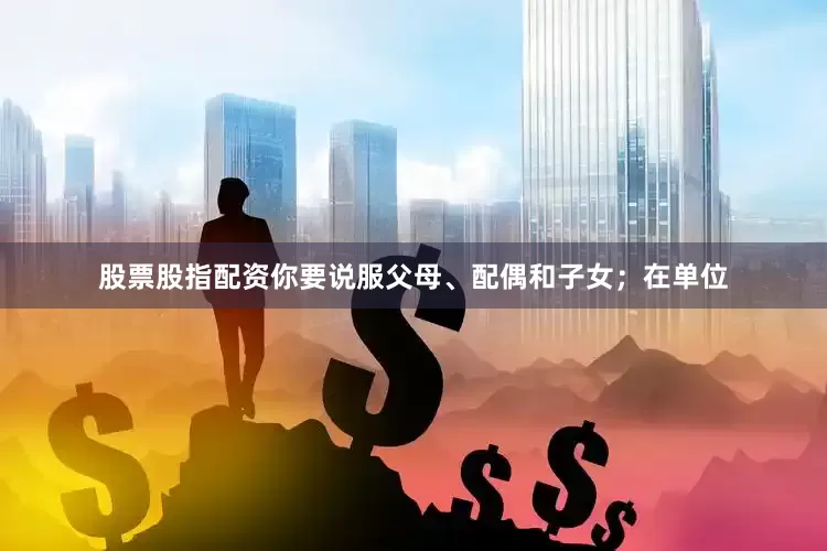 股票股指配资你要说服父母、配偶和子女；在单位