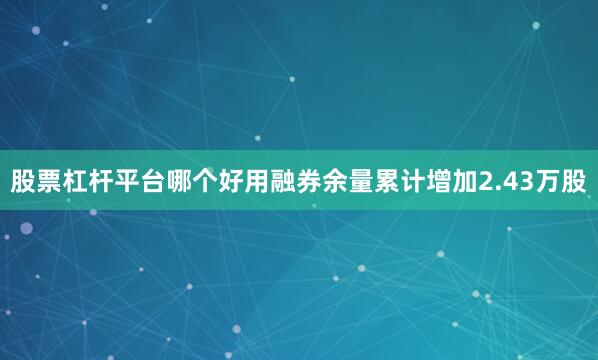 股票杠杆平台哪个好用融券余量累计增加2.43万股