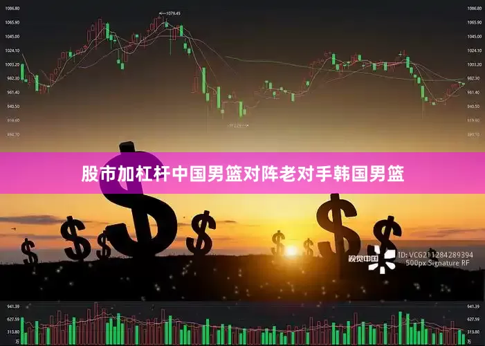股市加杠杆中国男篮对阵老对手韩国男篮