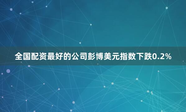 全国配资最好的公司　　彭博美元指数下跌0.2%