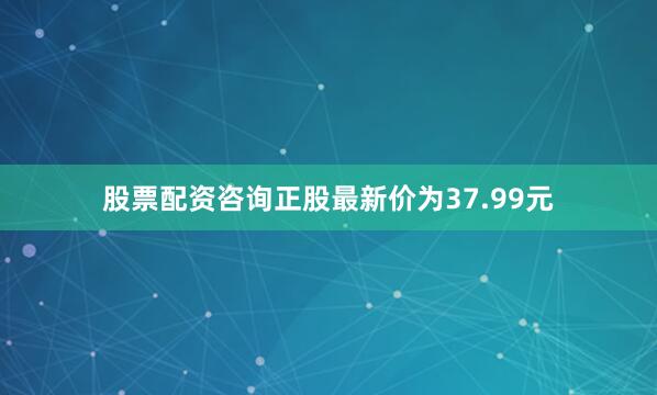 股票配资咨询正股最新价为37.99元
