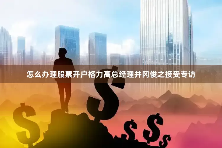 怎么办理股票开户格力高总经理井冈俊之接受专访